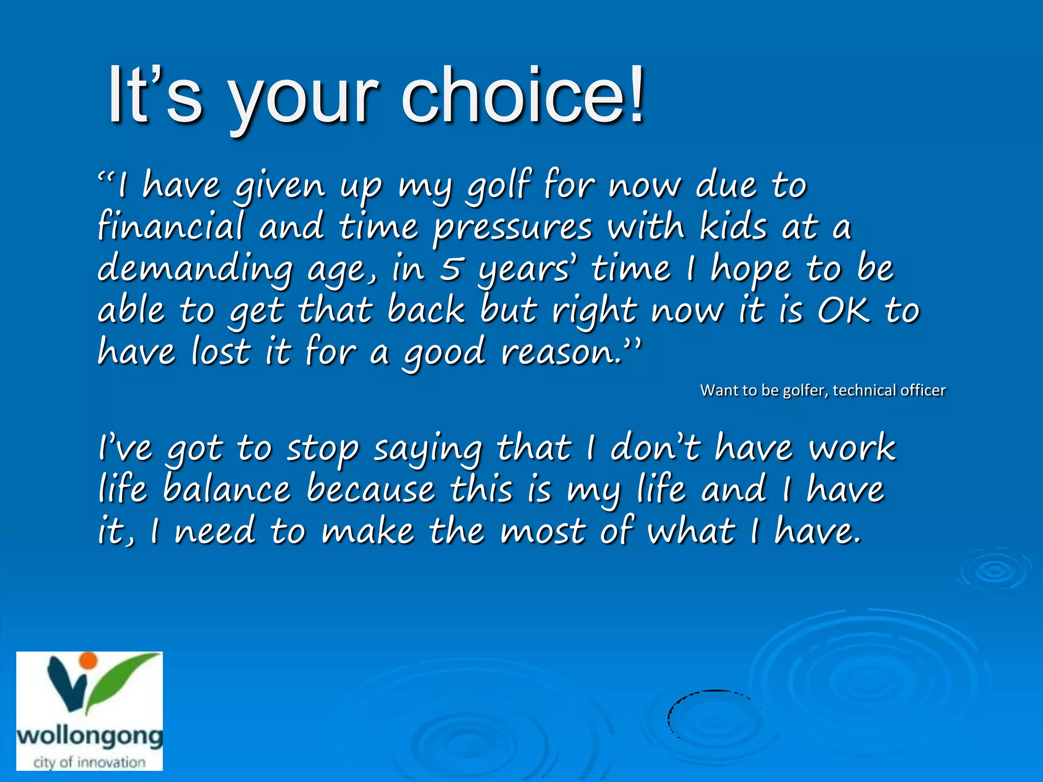 It’s your choice!
“I have given up my golf for now due to
financial and time pressures with kids at a
demanding age, in 5 years’ time I hope to be
able to get that back but right now it is OK to
have lost it for a good reason.”
                                   Want to be golfer, technical officer


I’ve got to stop saying that I don’t have work
life balance because this is my life and I have
it, I need to make the most of what I have.
 