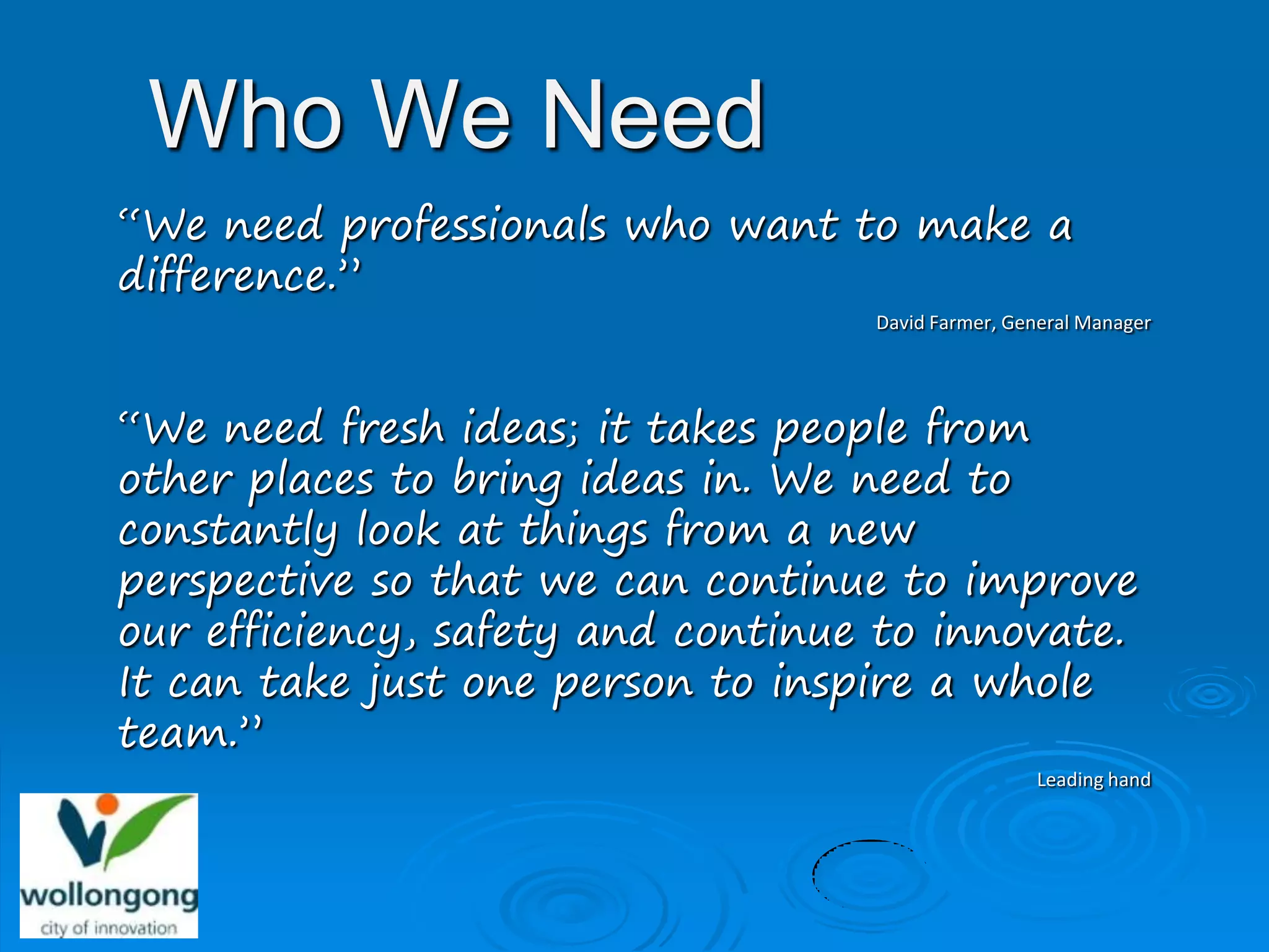 Who We Need
“We need professionals who want to make a
difference.”
                                   David Farmer, General Manager




“We need fresh ideas; it takes people from
other places to bring ideas in. We need to
constantly look at things from a new
perspective so that we can continue to improve
our efficiency, safety and continue to innovate.
It can take just one person to inspire a whole
team.”
                                                   Leading hand
 