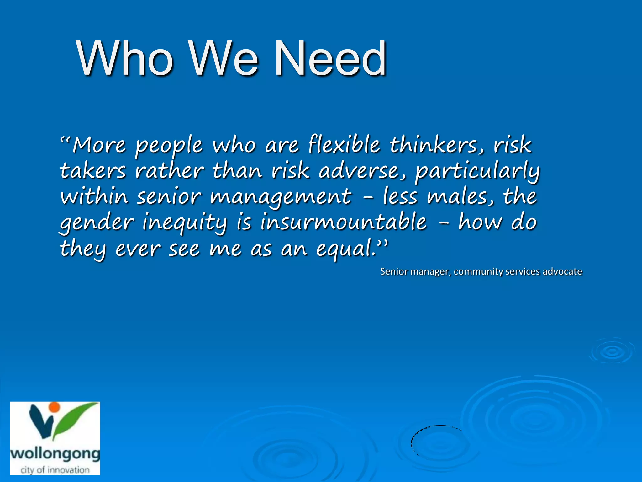 Who We Need
“More people who are flexible thinkers, risk
takers rather than risk adverse, particularly
within senior management - less males, the
gender inequity is insurmountable - how do
they ever see me as an equal.”
                             Senior manager, community services advocate
 