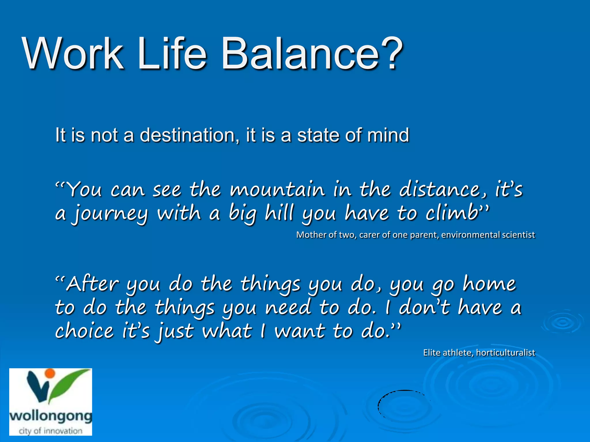 Work Life Balance?
 It is not a destination, it is a state of mind

 “You can see the mountain in the distance, it’s
 a journey with a big hill you have to climb”
                                Mother of two, carer of one parent, environmental scientist




 “After you do the things you do, you go home
 to do the things you need to do. I don’t have a
 choice it’s just what I want to do.”
                                                               Elite athlete, horticulturalist
 