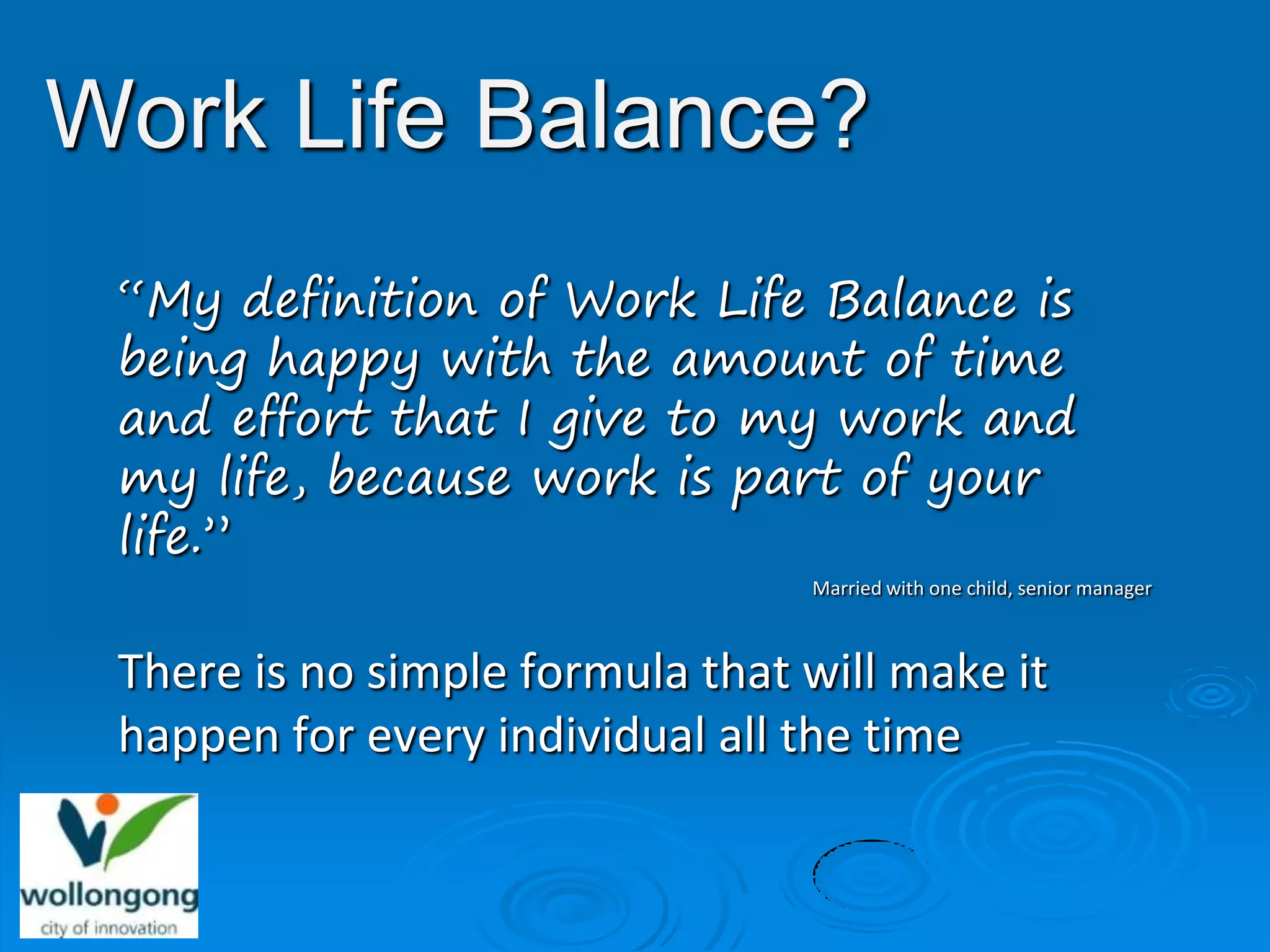 Work Life Balance?
 “My definition of Work Life Balance is
 being happy with the amount of time
 and effort that I give to my work and
 my life, because work is part of your
 life.”
                                 Married with one child, senior manager



 There is no simple formula that will make it
 happen for every individual all the time
 