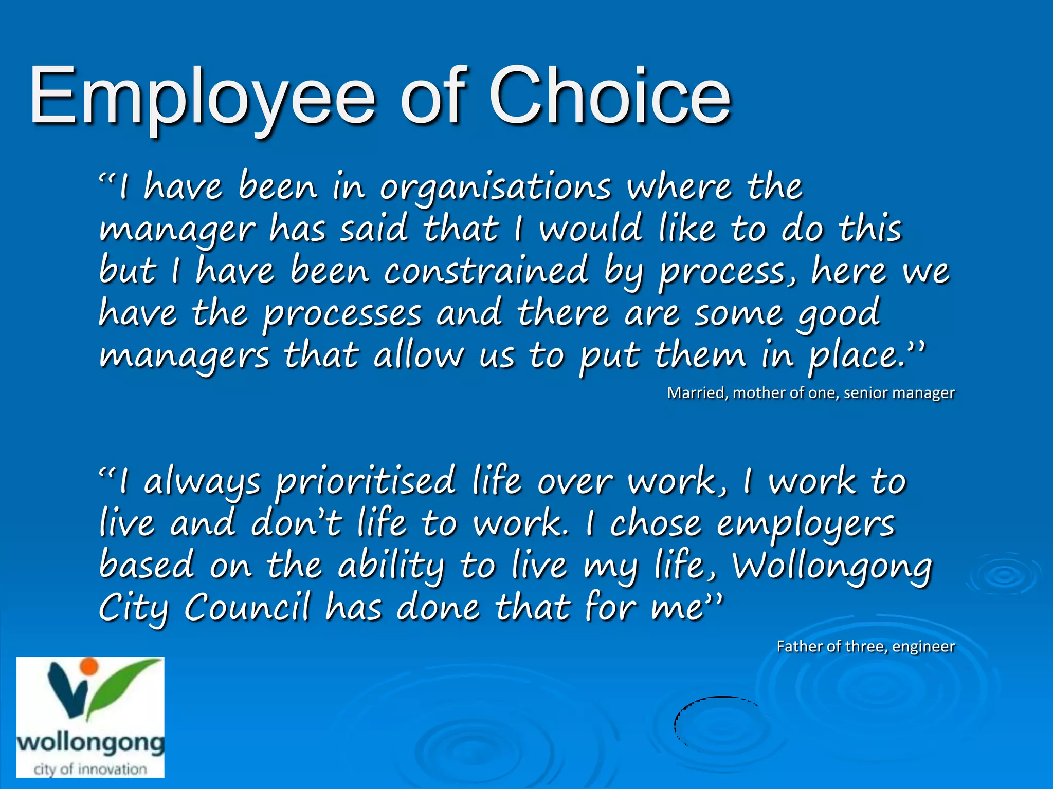 Employee of Choice
 “I have been in organisations where the
 manager has said that I would like to do this
 but I have been constrained by process, here we
 have the processes and there are some good
 managers that allow us to put them in place.”
                                 Married, mother of one, senior manager




 “I always prioritised life over work, I work to
 live and don’t life to work. I chose employers
 based on the ability to live my life, Wollongong
 City Council has done that for me”
                                               Father of three, engineer
 
