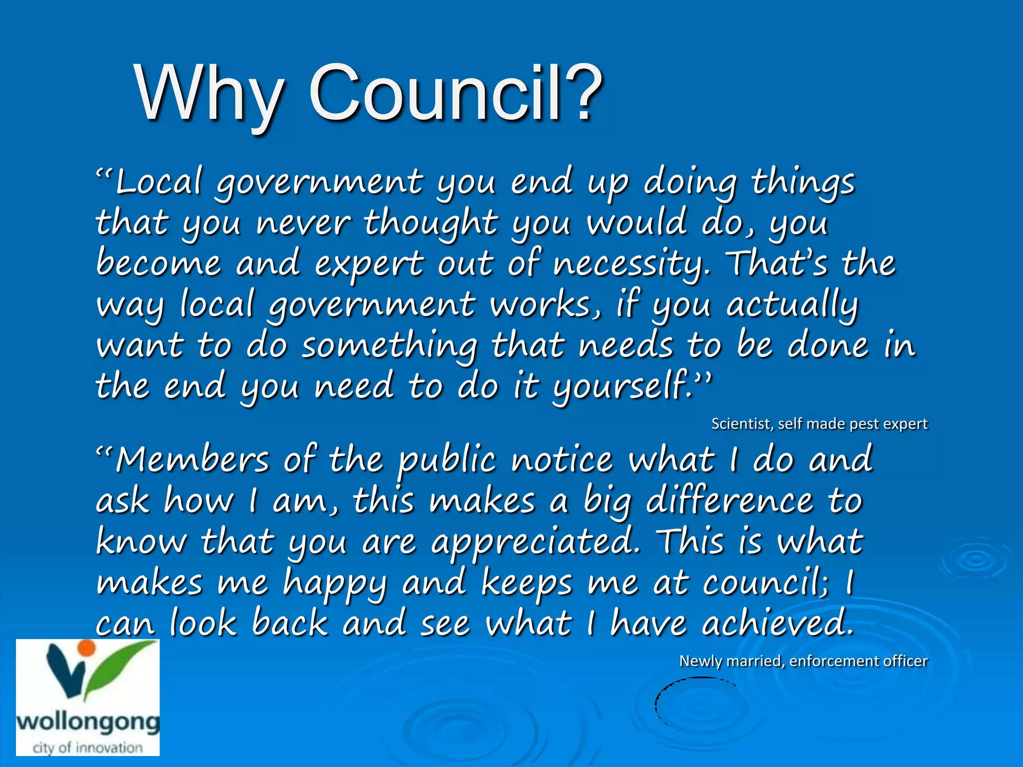 Why Council?
“Local government you end up doing things
that you never thought you would do, you
become and expert out of necessity. That’s the
way local government works, if you actually
want to do something that needs to be done in
the end you need to do it yourself.”
                                     Scientist, self made pest expert

“Members of the public notice what I do and
ask how I am, this makes a big difference to
know that you are appreciated. This is what
makes me happy and keeps me at council; I
can look back and see what I have achieved.
                                 Newly married, enforcement officer
 