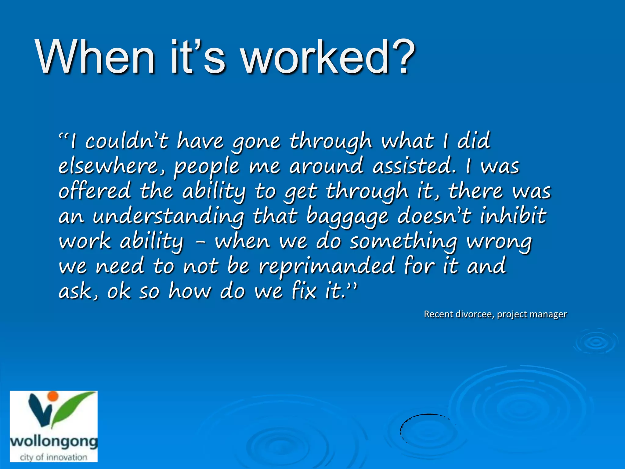 When it’s worked?
 “I couldn’t have gone through what I did
 elsewhere, people me around assisted. I was
 offered the ability to get through it, there was
 an understanding that baggage doesn’t inhibit
 work ability - when we do something wrong
 we need to not be reprimanded for it and
 ask, ok so how do we fix it.”
                                    Recent divorcee, project manager
 