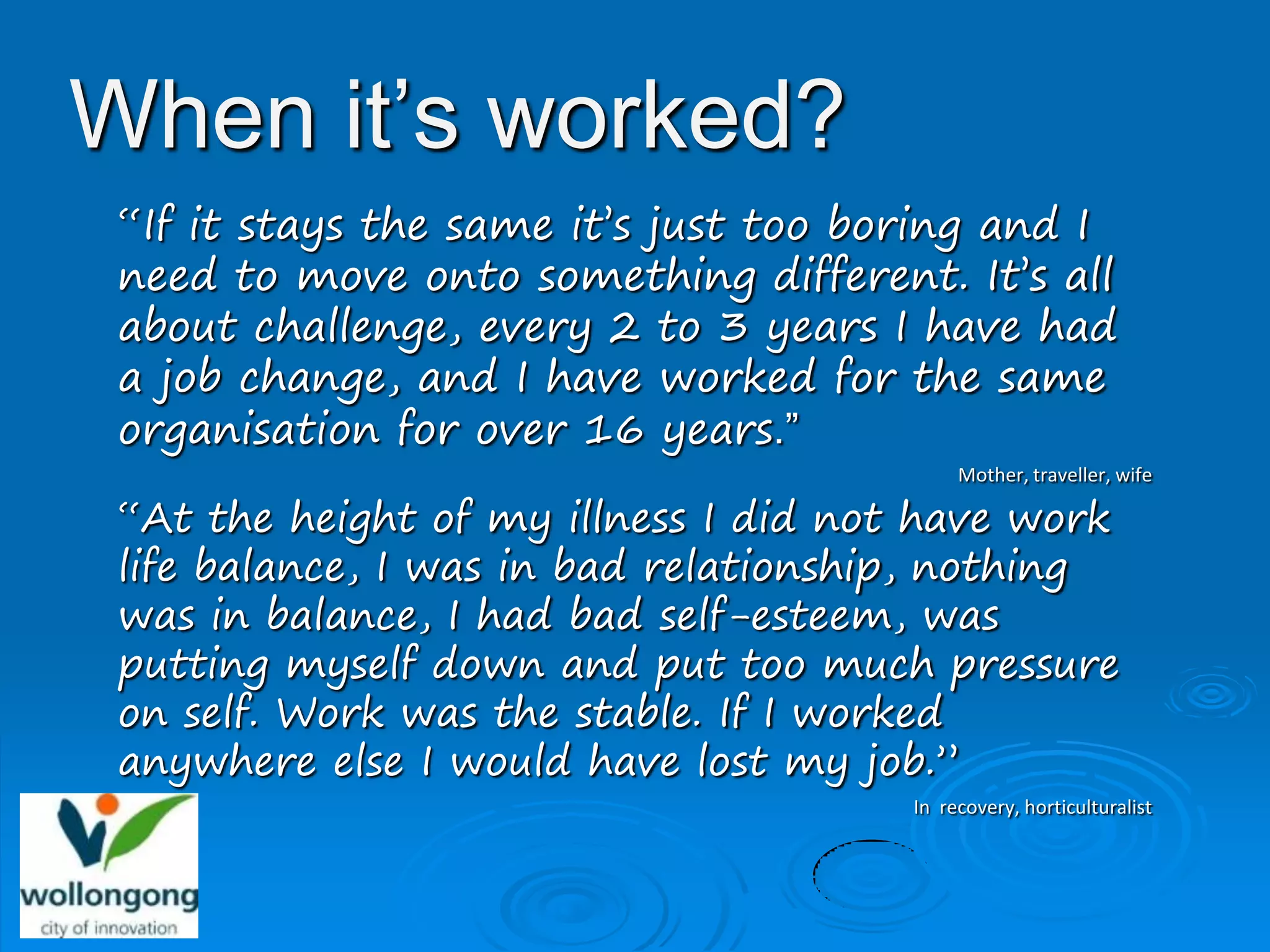When it’s worked?
 “If it stays the same it’s just too boring and I
 need to move onto something different. It’s all
 about challenge, every 2 to 3 years I have had
 a job change, and I have worked for the same
 organisation for over 16 years.”
                                            Mother, traveller, wife

 “At the height of my illness I did not have work
 life balance, I was in bad relationship, nothing
 was in balance, I had bad self-esteem, was
 putting myself down and put too much pressure
 on self. Work was the stable. If I worked
 anywhere else I would have lost my job.”
                                       In recovery, horticulturalist
 
