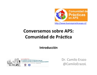 Conversemos	
  sobre	
  APS:	
  
Comunidad	
  de	
  Prác5ca	
  
	
  
Introducción	
  
	
  
Dr.	
  Camilo	
  Erazo	
  
@CamiloErazoL	
  
h0p://www.buenasprac;casaps.cl/	
  
 