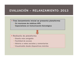 ¡  Tras lanzamiento inicial se presenta plataforma
§  En reuniones de médicos APS
§  Especialistas en Comunicación Estratégica
EVALUACIÓN – RELANZAMIENTO: 2013
¡  Rediseño de plataforma
§  Diseño más amigable
§  Facilidad de acceso
§  Abierto a redes sociales y comentarios
§  Visualizable desde dispositivos móviles
 