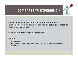 ¡  Espacio para compartir en forma breve experiencias
provenientes de los distintos centros de salud para resolver
problemas comunes
¡  Publicación moderada vía formulario
¡  Editor
§  Categoriza
§  Contacta al autor e invita a participar en el Banco de Buenas
Prácticas.
COMPARTE TU EXPERIENCIA
 