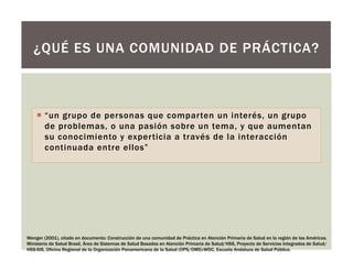 ¡  “un grupo de personas que comparten un interés, un grupo
de problemas, o una pasión sobre un tema, y que aumentan
su conocimiento y experticia a través de la interacción
continuada entre ellos”
¿QUÉ ES UNA COMUNIDAD DE PRÁCTICA?
Wenger (2001), citado en documento: Construcción de una comunidad de Práctica en Atención Primaria de Salud en la región de las Américas.
Ministerio de Salud Brasil, Área de Sistemas de Salud Basados en Atención Primaria de Salud/HSS, Proyecto de Servicios Integrados de Salud/
HSS-SIS, Oficina Regional de la Organización Panamericana de la Salud (OPS/OMS)-WDC, Escuela Andaluza de Salud Pública.
 