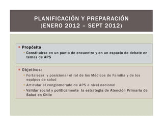 ¡  Propósito
§  Constituirse en un punto de encuentro y en un espacio de debate en
temas de APS
PLANIFICACIÓN Y PREPARACIÓN
(ENERO 2012 – SEPT 2012)
¡  Objetivos:
§  Fortalecer y posicionar el rol de los Médicos de Familia y de los
equipos de salud
§  Articular el conglomerado de APS a nivel nacional
§  Validar social y políticamente la estrategia de Atención Primaria de
Salud en Chile
 
