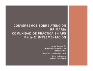 Jorge López G.
Residente Medicina
Familiar UC
Equipo Operativo CdP
@jorgelopezg
@PracticasAPS
CONVERSEMOS SOBRE ATENCIÓN
PRIMARIA
COMUNIDAD DE PRÁCTICA EN APS
Parte 2: IMPLEMENTACIÓN
 