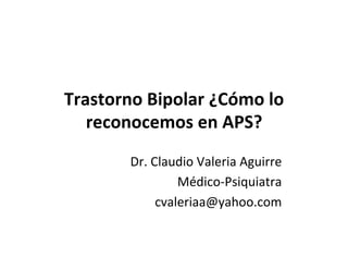 Trastorno	
  Bipolar	
  ¿Cómo	
  lo	
  
reconocemos	
  en	
  APS?	
  
Dr.	
  Claudio	
  Valeria	
  Aguirre	
  
Médico-­‐Psiquiatra	
  
cvaleriaa@yahoo.com	
  
 