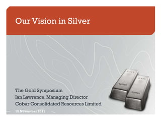 Our Vision in Silver




The Gold Symposium
Ian Lawrence, Managing Director
Cobar Consolidated Resources Limited
15 November 2011
 
