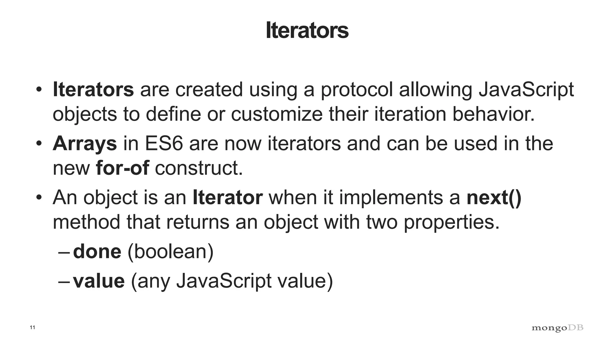 11 Iterators • Iterators are created using a protocol allowing JavaScript objects to define or customize their iteration behavior. • Arrays in ES6 are now iterators and can be used in the new for-of construct. • An object is an Iterator when it implements a next() method that returns an object with two properties. –done (boolean) –value (any JavaScript value) 