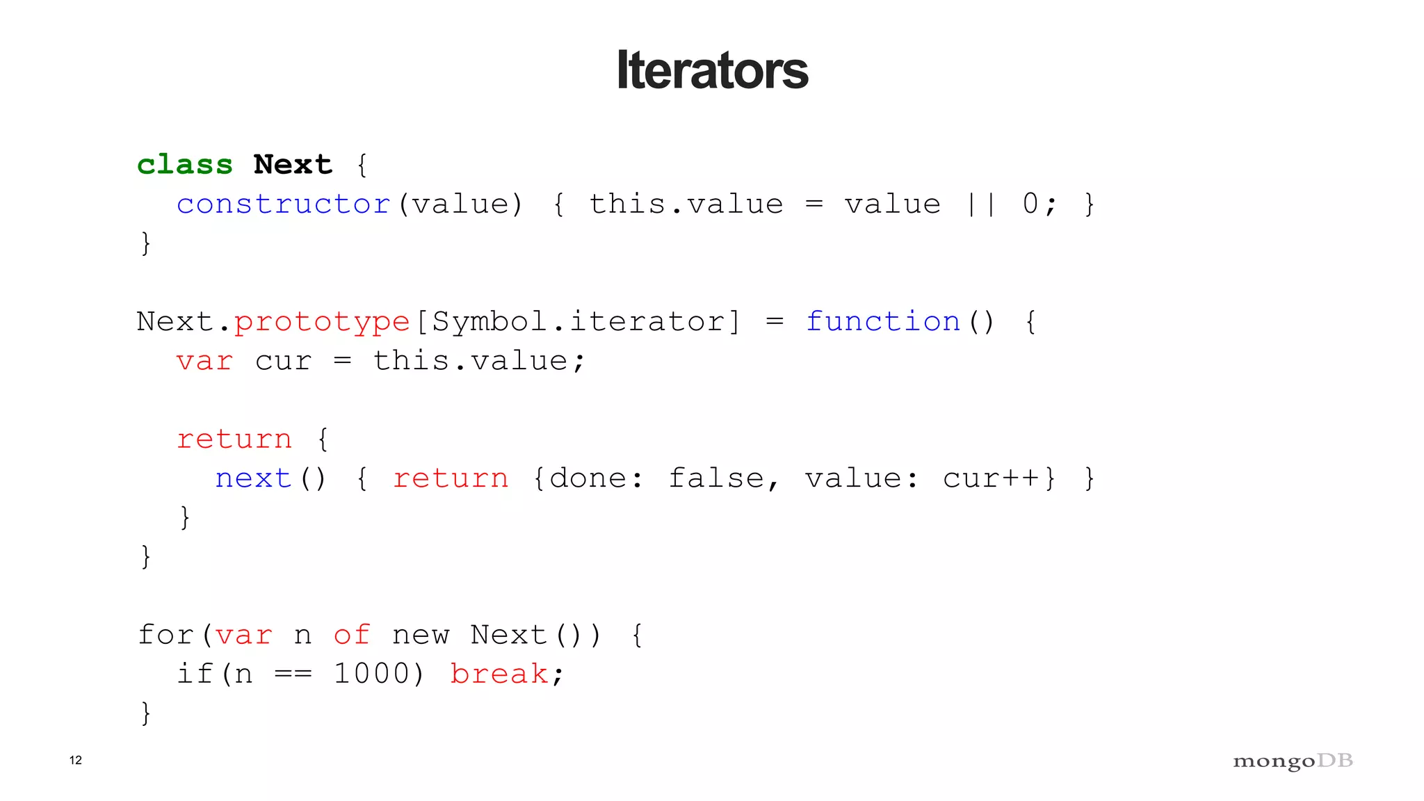 12 Iterators class Next { constructor(value) { this.value = value || 0; } } Next.prototype[Symbol.iterator] = function() { var cur = this.value; return { next() { return {done: false, value: cur++} } } } for(var n of new Next()) { if(n == 1000) break; } 