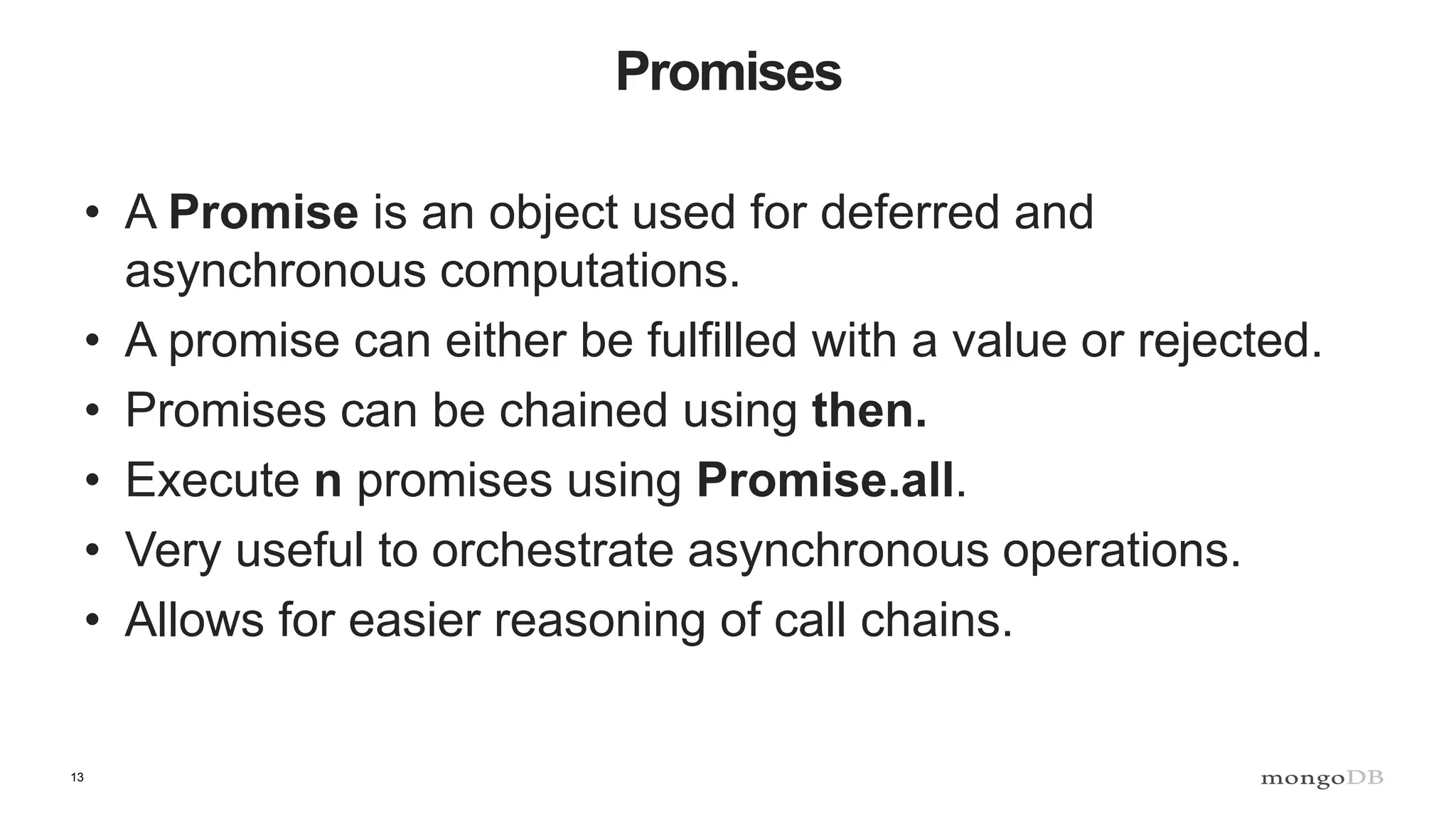 13 Promises • A Promise is an object used for deferred and asynchronous computations. • A promise can either be fulfilled with a value or rejected. • Promises can be chained using then. • Execute n promises using Promise.all. • Very useful to orchestrate asynchronous operations. • Allows for easier reasoning of call chains. 
