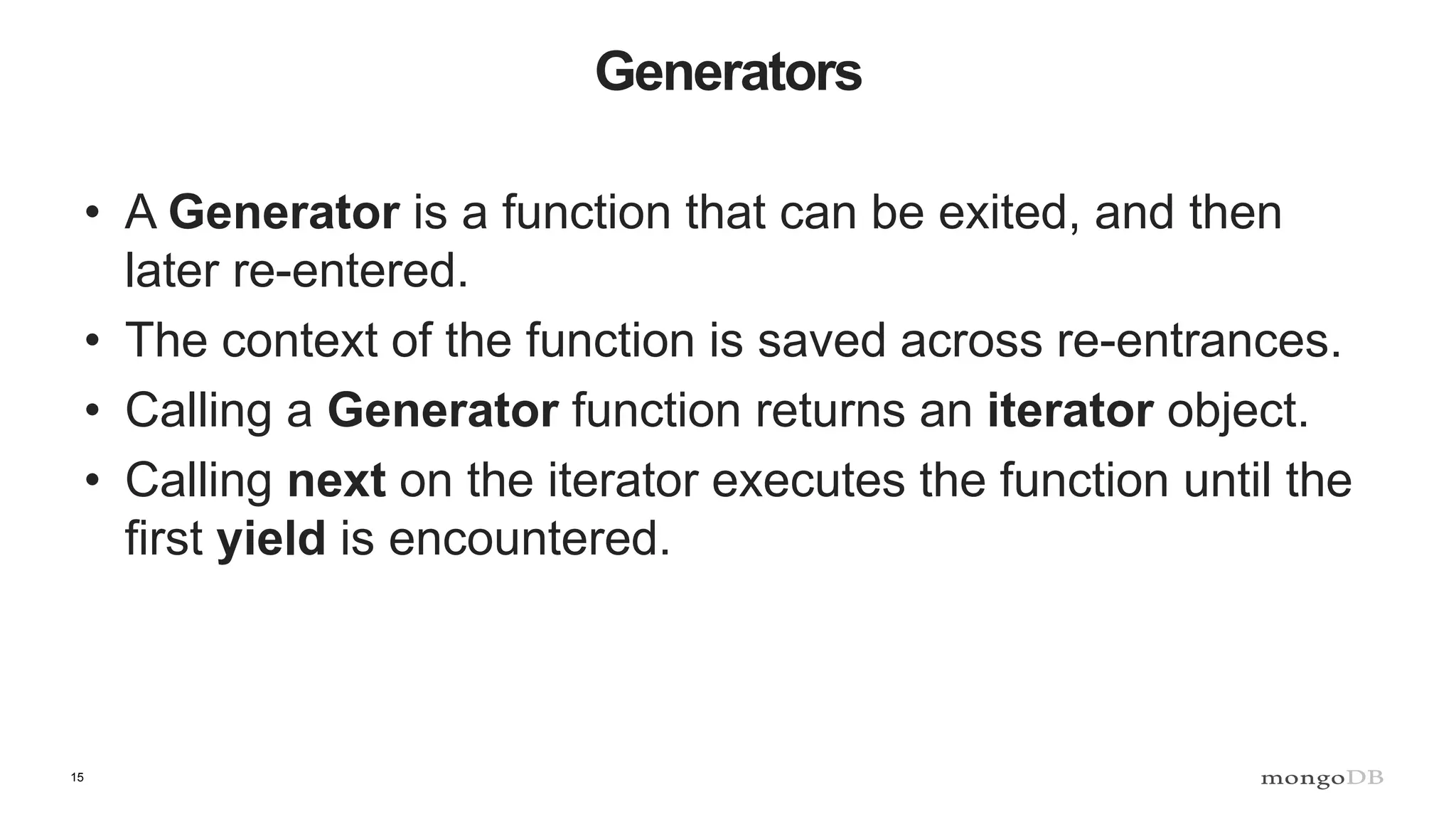 15 Generators • A Generator is a function that can be exited, and then later re-entered. • The context of the function is saved across re-entrances. • Calling a Generator function returns an iterator object. • Calling next on the iterator executes the function until the first yield is encountered. 