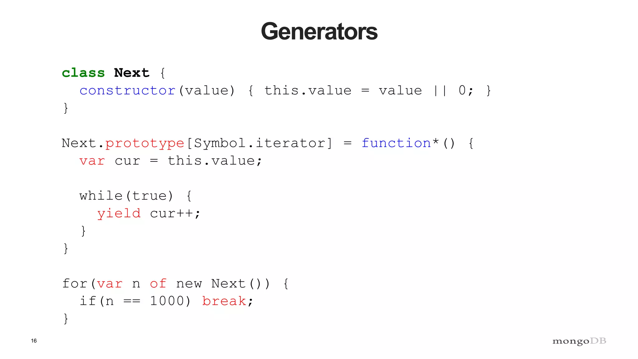 16 Generators class Next { constructor(value) { this.value = value || 0; } } Next.prototype[Symbol.iterator] = function*() { var cur = this.value; while(true) { yield cur++; } } for(var n of new Next()) { if(n == 1000) break; } 