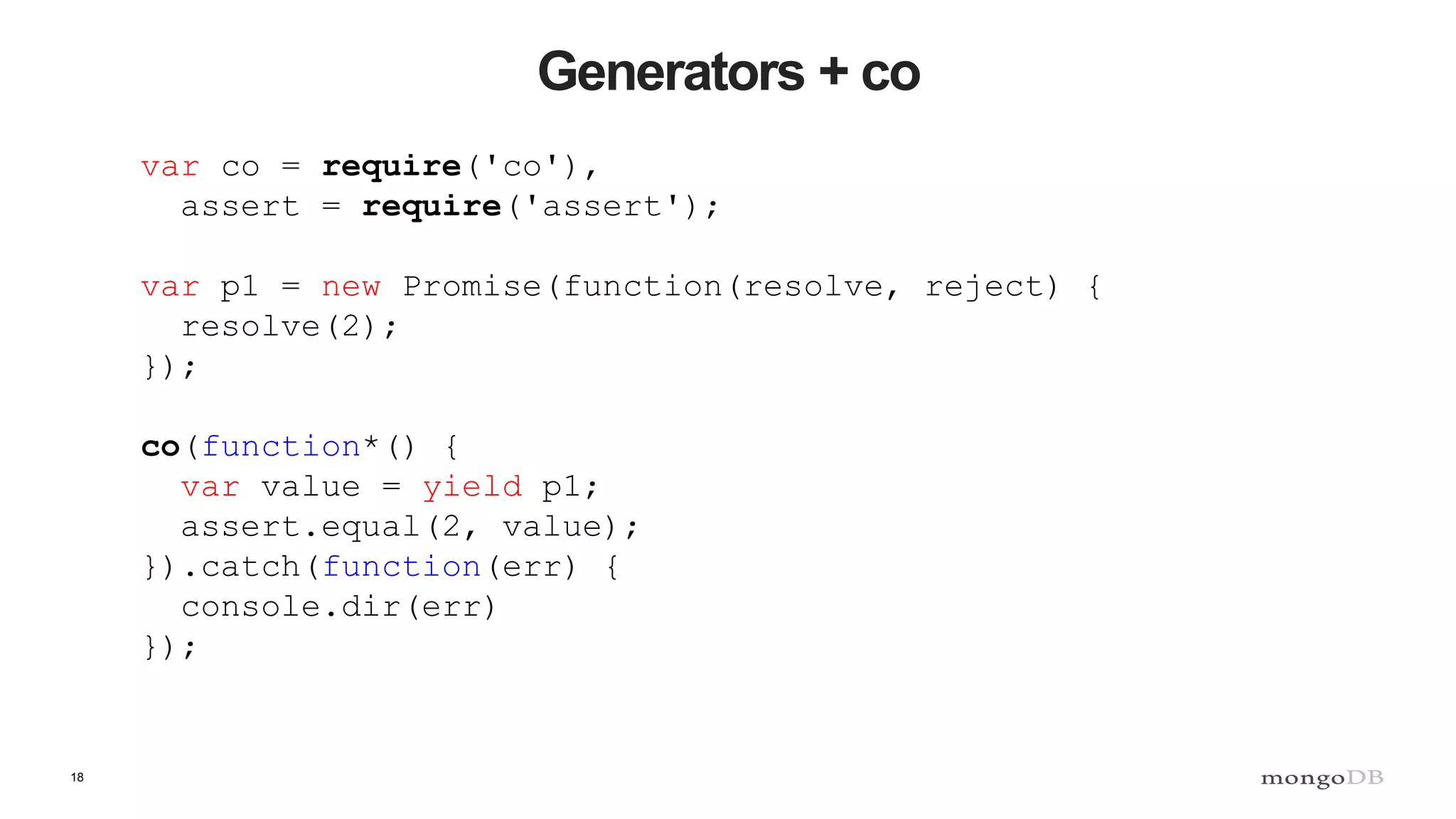 18 Generators + co var co = require('co'), assert = require('assert'); var p1 = new Promise(function(resolve, reject) { resolve(2); }); co(function*() { var value = yield p1; assert.equal(2, value); }).catch(function(err) { console.dir(err) }); 