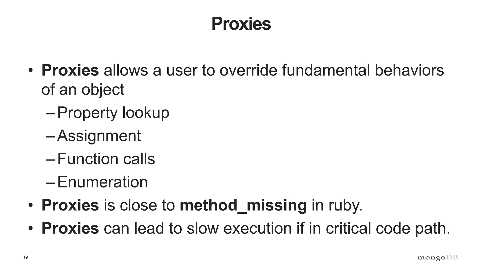 19 Proxies • Proxies allows a user to override fundamental behaviors of an object –Property lookup –Assignment –Function calls –Enumeration • Proxies is close to method_missing in ruby. • Proxies can lead to slow execution if in critical code path. 