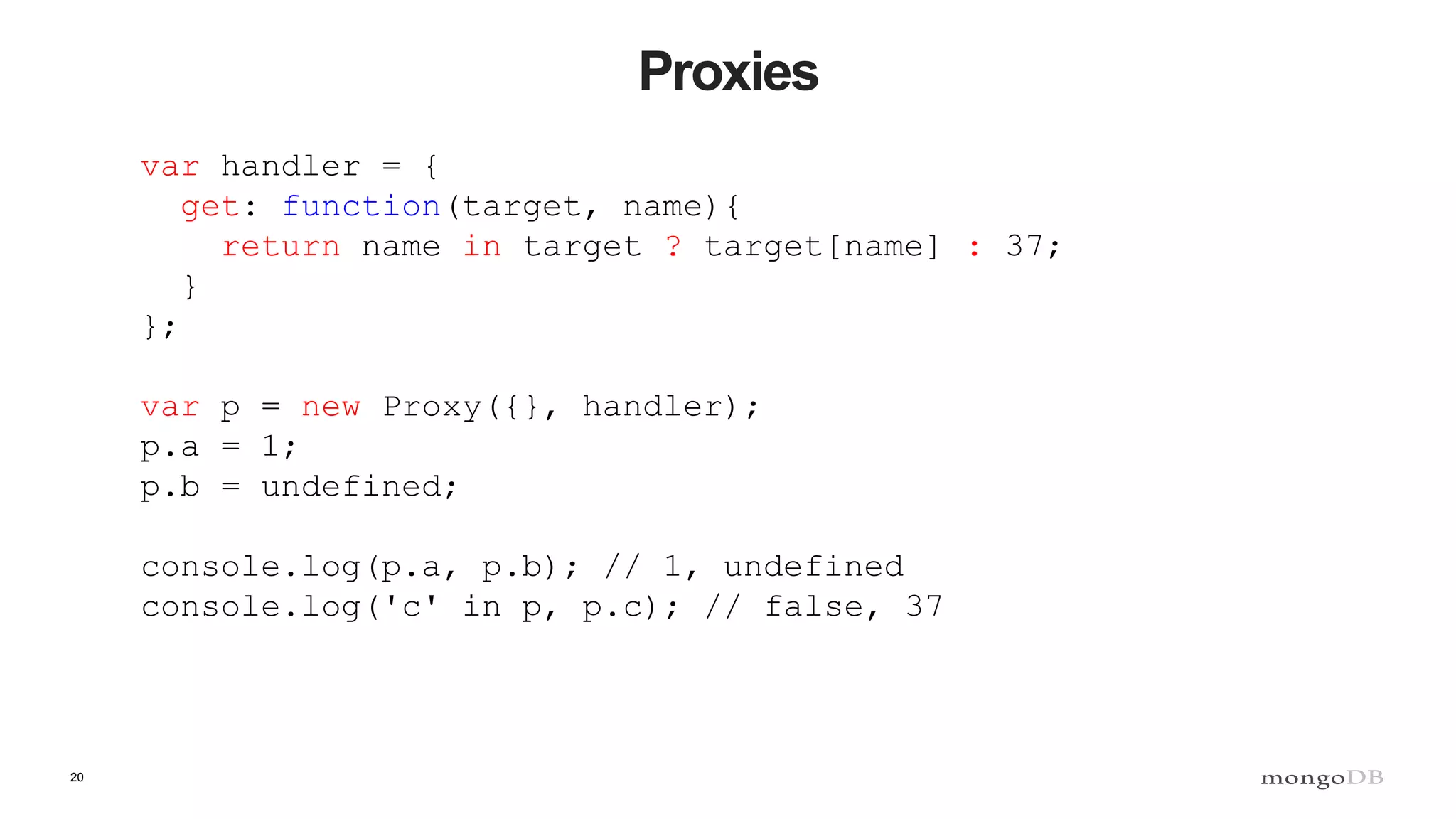 20 Proxies var handler = { get: function(target, name){ return name in target ? target[name] : 37; } }; var p = new Proxy({}, handler); p.a = 1; p.b = undefined; console.log(p.a, p.b); // 1, undefined console.log('c' in p, p.c); // false, 37 