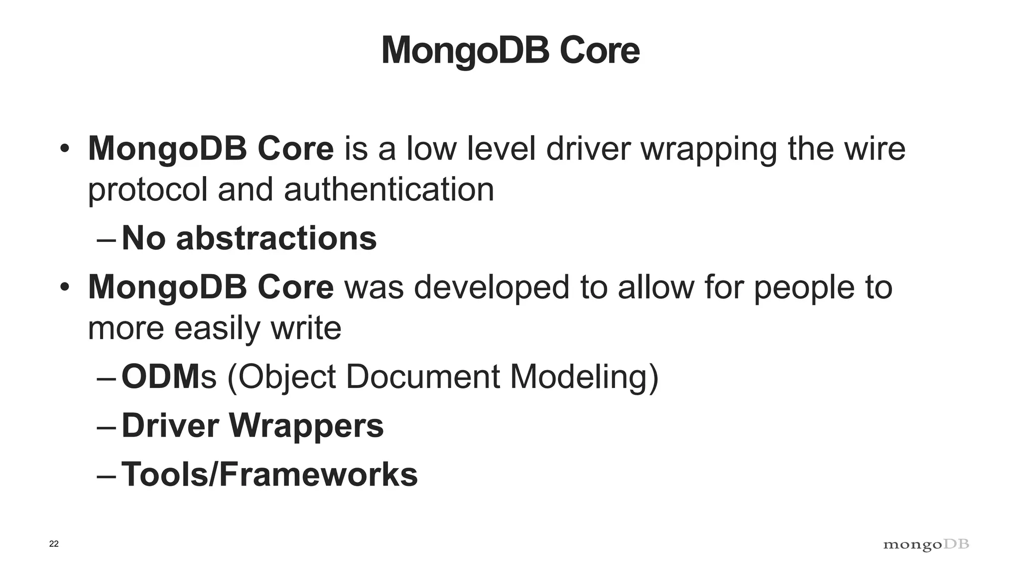 22 MongoDB Core • MongoDB Core is a low level driver wrapping the wire protocol and authentication –No abstractions • MongoDB Core was developed to allow for people to more easily write –ODMs (Object Document Modeling) –Driver Wrappers –Tools/Frameworks 