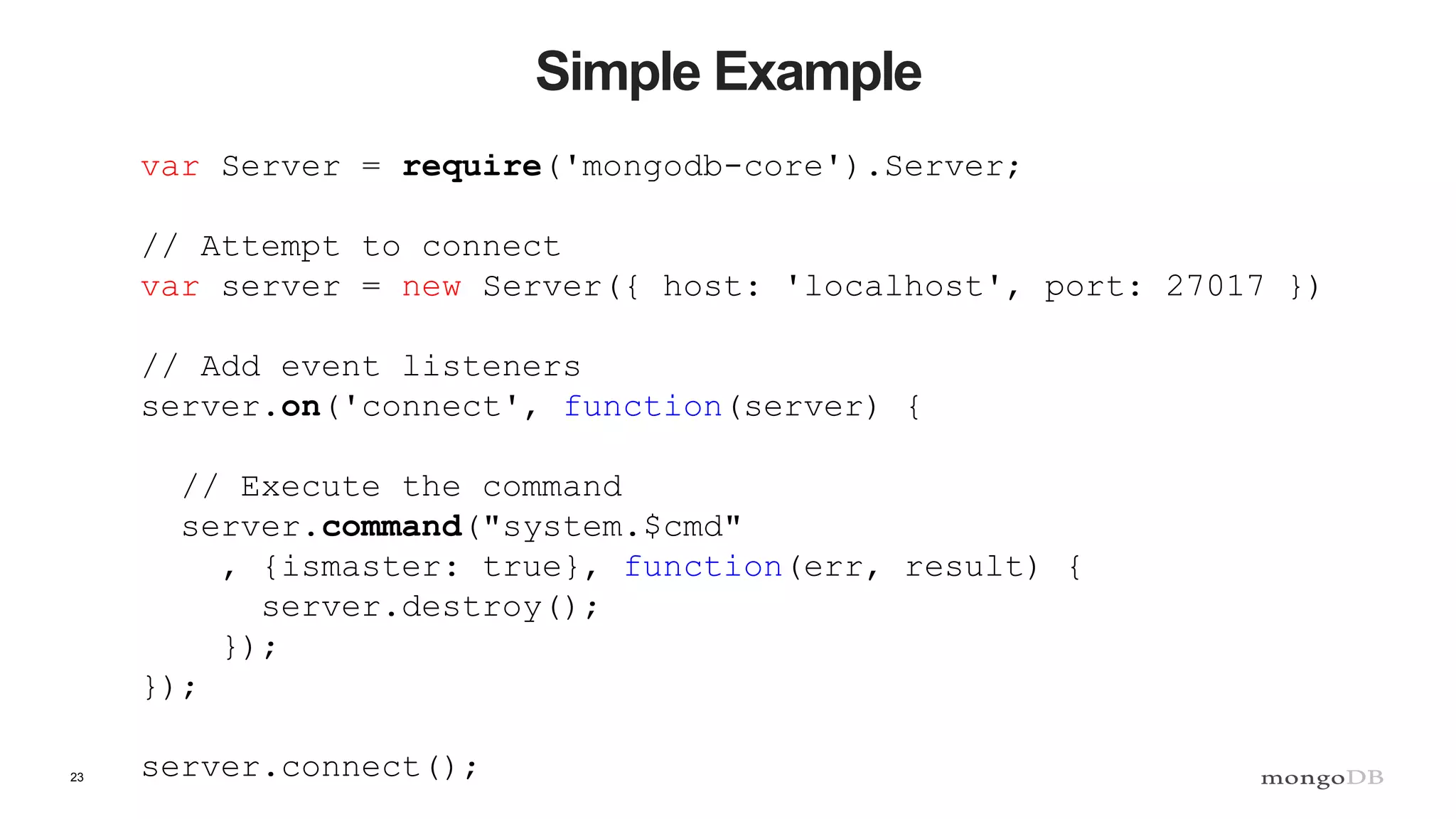 23 Simple Example var Server = require('mongodb-core').Server; // Attempt to connect var server = new Server({ host: 'localhost', port: 27017 }) // Add event listeners server.on('connect', function(server) { // Execute the command server.command("system.$cmd" , {ismaster: true}, function(err, result) { server.destroy(); }); }); server.connect(); 