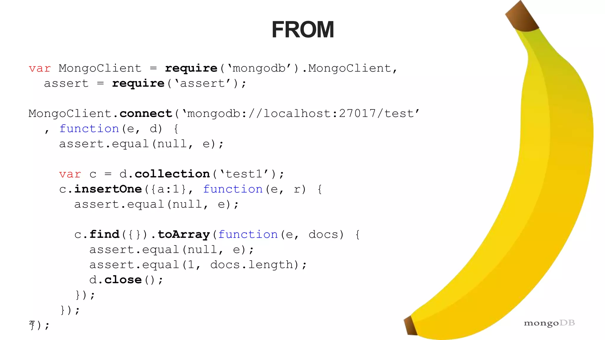 27 FROM var MongoClient = require(‘mongodb’).MongoClient, assert = require(‘assert’); MongoClient.connect(‘mongodb://localhost:27017/test’ , function(e, d) { assert.equal(null, e); var c = d.collection(‘test1’); c.insertOne({a:1}, function(e, r) { assert.equal(null, e); c.find({}).toArray(function(e, docs) { assert.equal(null, e); assert.equal(1, docs.length); d.close(); }); }); }); 