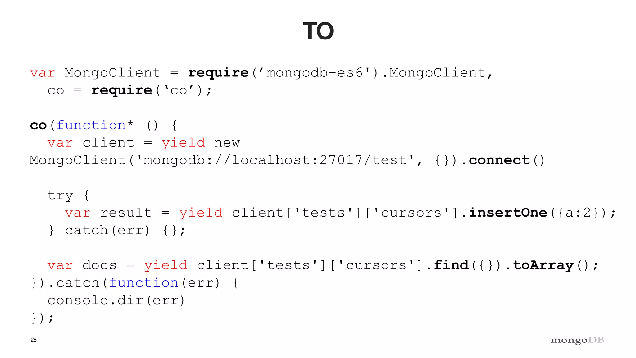 28 TO var MongoClient = require(’mongodb-es6').MongoClient, co = require(‘co’); co(function* () { var client = yield new MongoClient('mongodb://localhost:27017/test', {}).connect() try { var result = yield client['tests']['cursors'].insertOne({a:2}); } catch(err) {}; var docs = yield client['tests']['cursors'].find({}).toArray(); }).catch(function(err) { console.dir(err) }); 