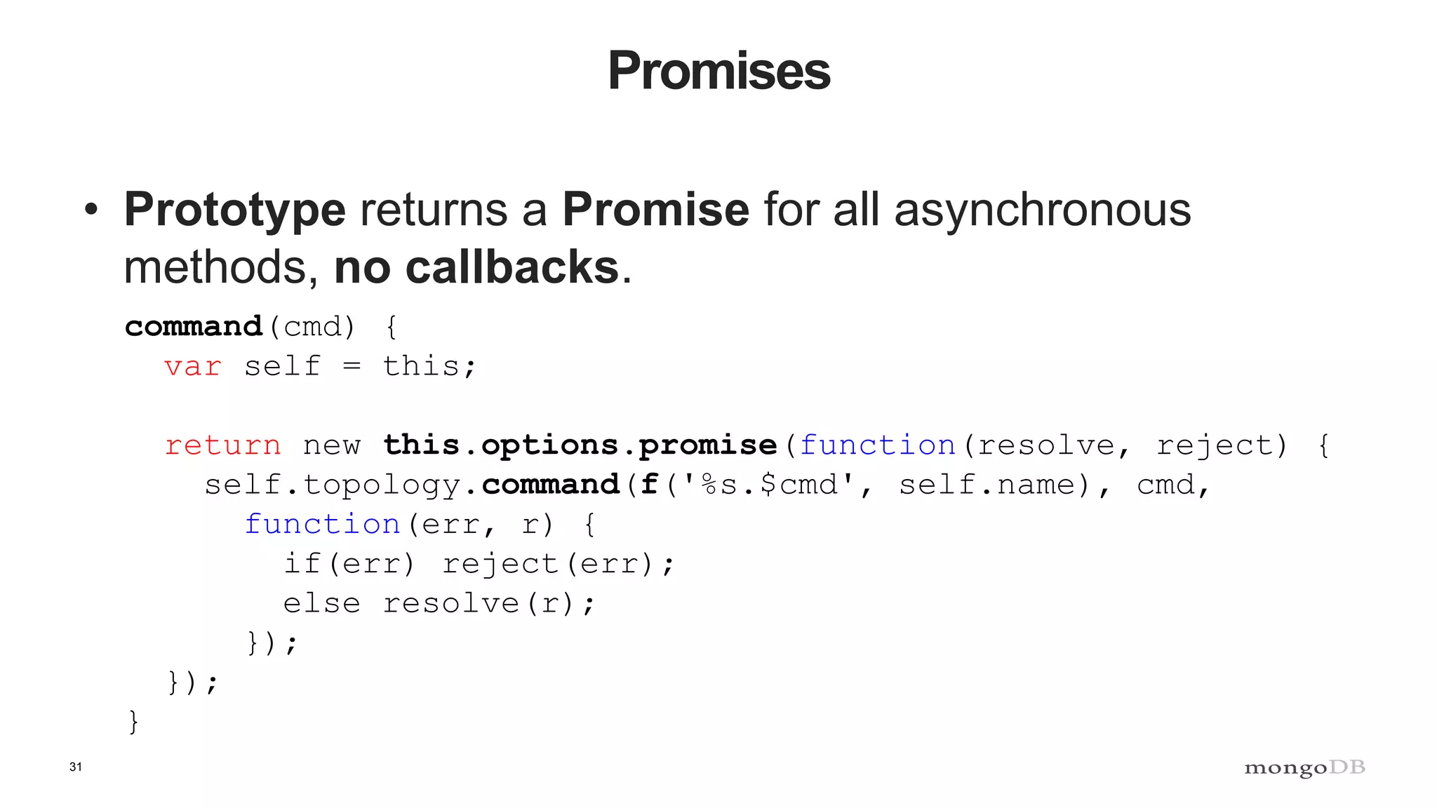 31 Promises • Prototype returns a Promise for all asynchronous methods, no callbacks. command(cmd) { var self = this; return new this.options.promise(function(resolve, reject) { self.topology.command(f('%s.$cmd', self.name), cmd, function(err, r) { if(err) reject(err); else resolve(r); }); }); } 