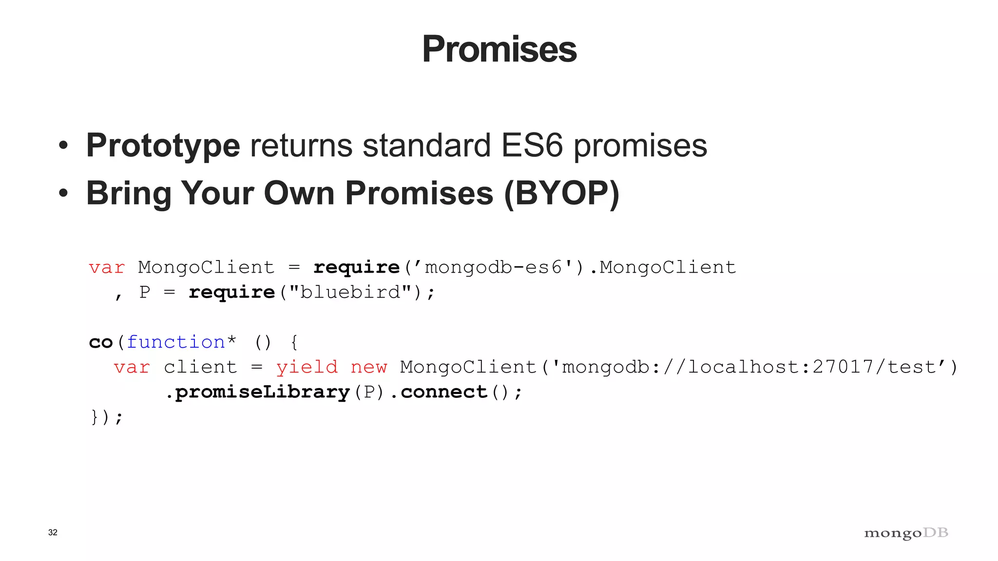 32 Promises • Prototype returns standard ES6 promises • Bring Your Own Promises (BYOP) var MongoClient = require(’mongodb-es6').MongoClient , P = require("bluebird"); co(function* () { var client = yield new MongoClient('mongodb://localhost:27017/test’) .promiseLibrary(P).connect(); }); 