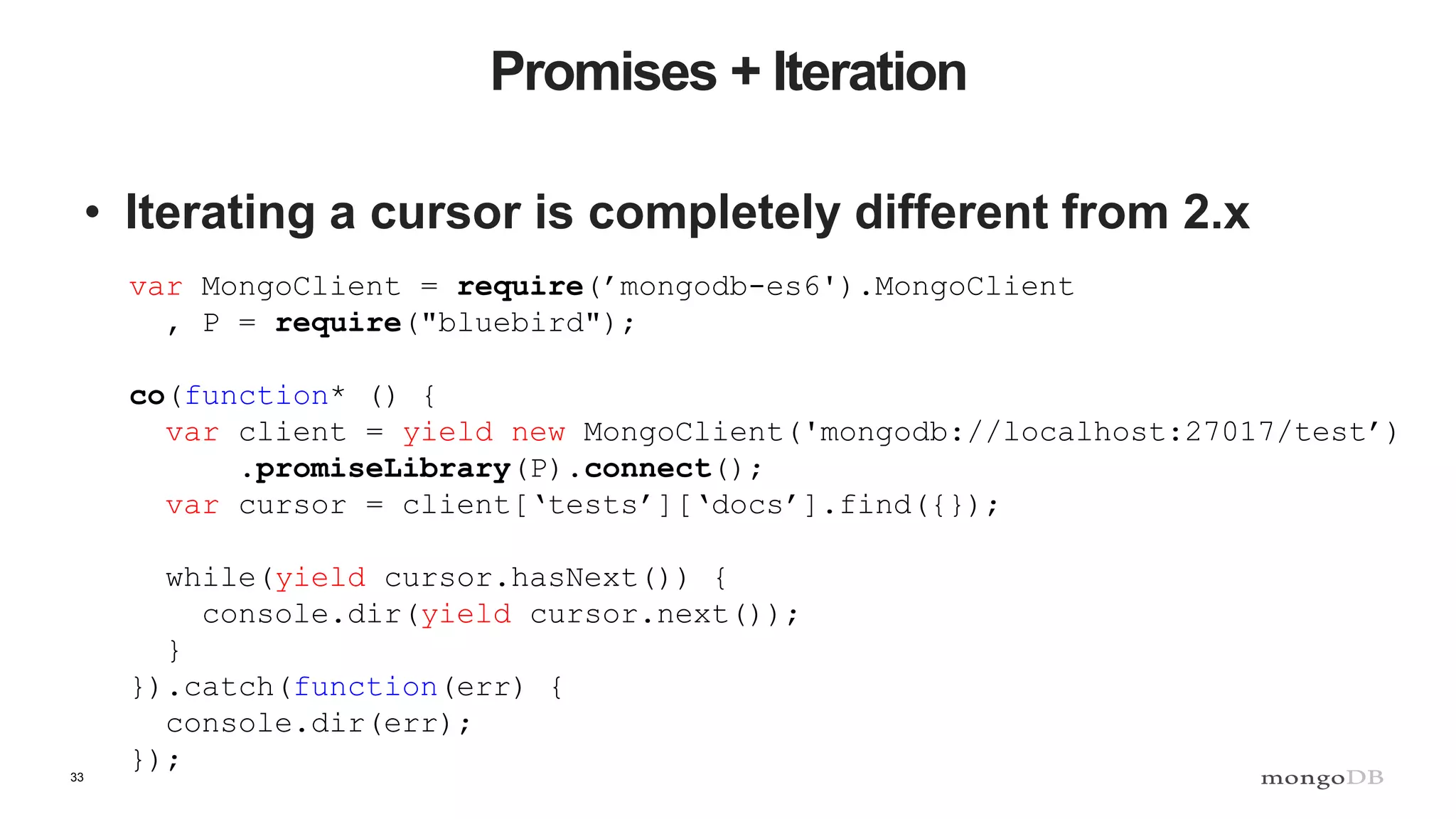 33 Promises + Iteration • Iterating a cursor is completely different from 2.x var MongoClient = require(’mongodb-es6').MongoClient , P = require("bluebird"); co(function* () { var client = yield new MongoClient('mongodb://localhost:27017/test’) .promiseLibrary(P).connect(); var cursor = client[‘tests’][‘docs’].find({}); while(yield cursor.hasNext()) { console.dir(yield cursor.next()); } }).catch(function(err) { console.dir(err); }); 