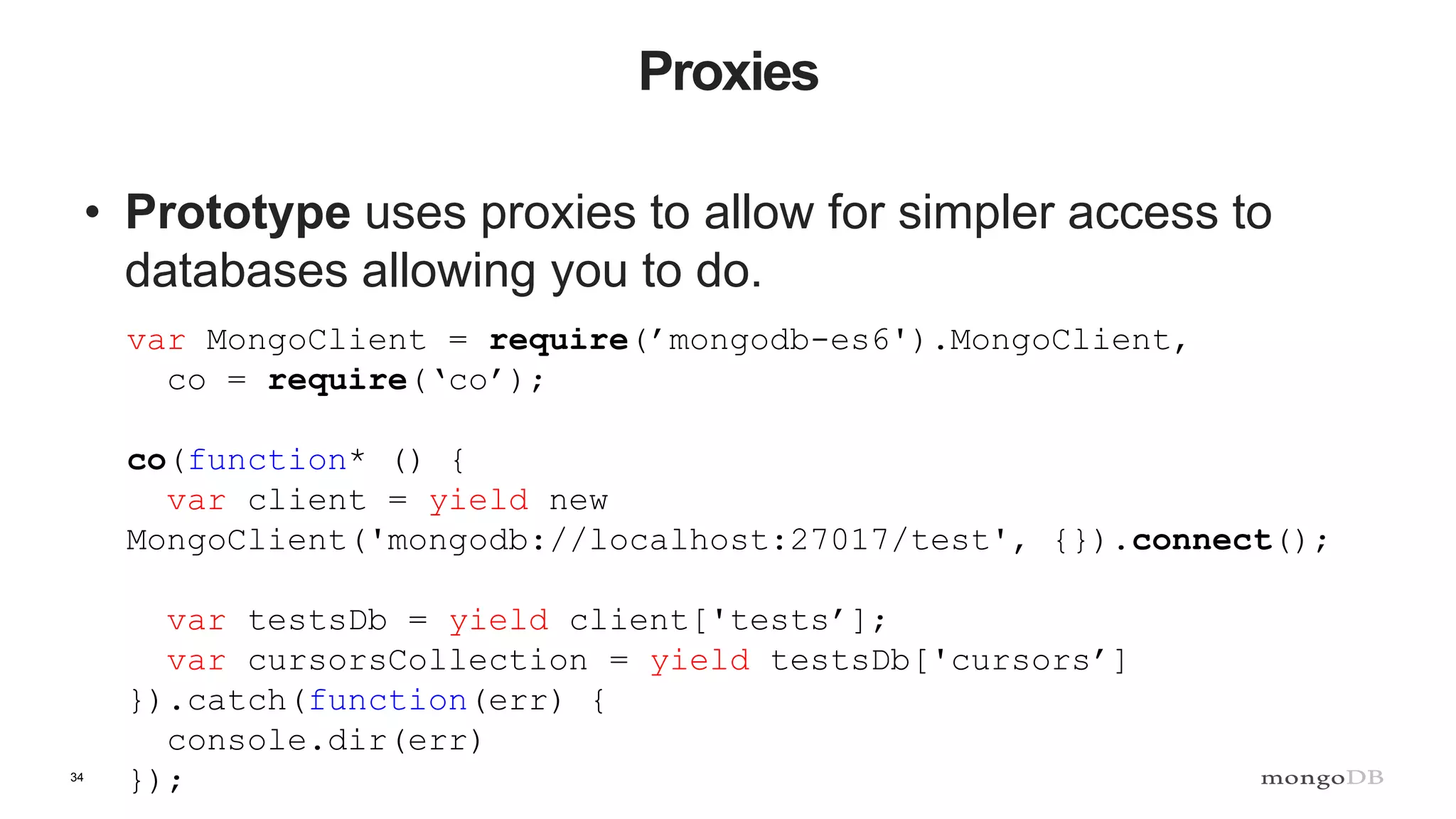 34 Proxies • Prototype uses proxies to allow for simpler access to databases allowing you to do. var MongoClient = require(’mongodb-es6').MongoClient, co = require(‘co’); co(function* () { var client = yield new MongoClient('mongodb://localhost:27017/test', {}).connect(); var testsDb = yield client['tests’]; var cursorsCollection = yield testsDb['cursors’] }).catch(function(err) { console.dir(err) }); 