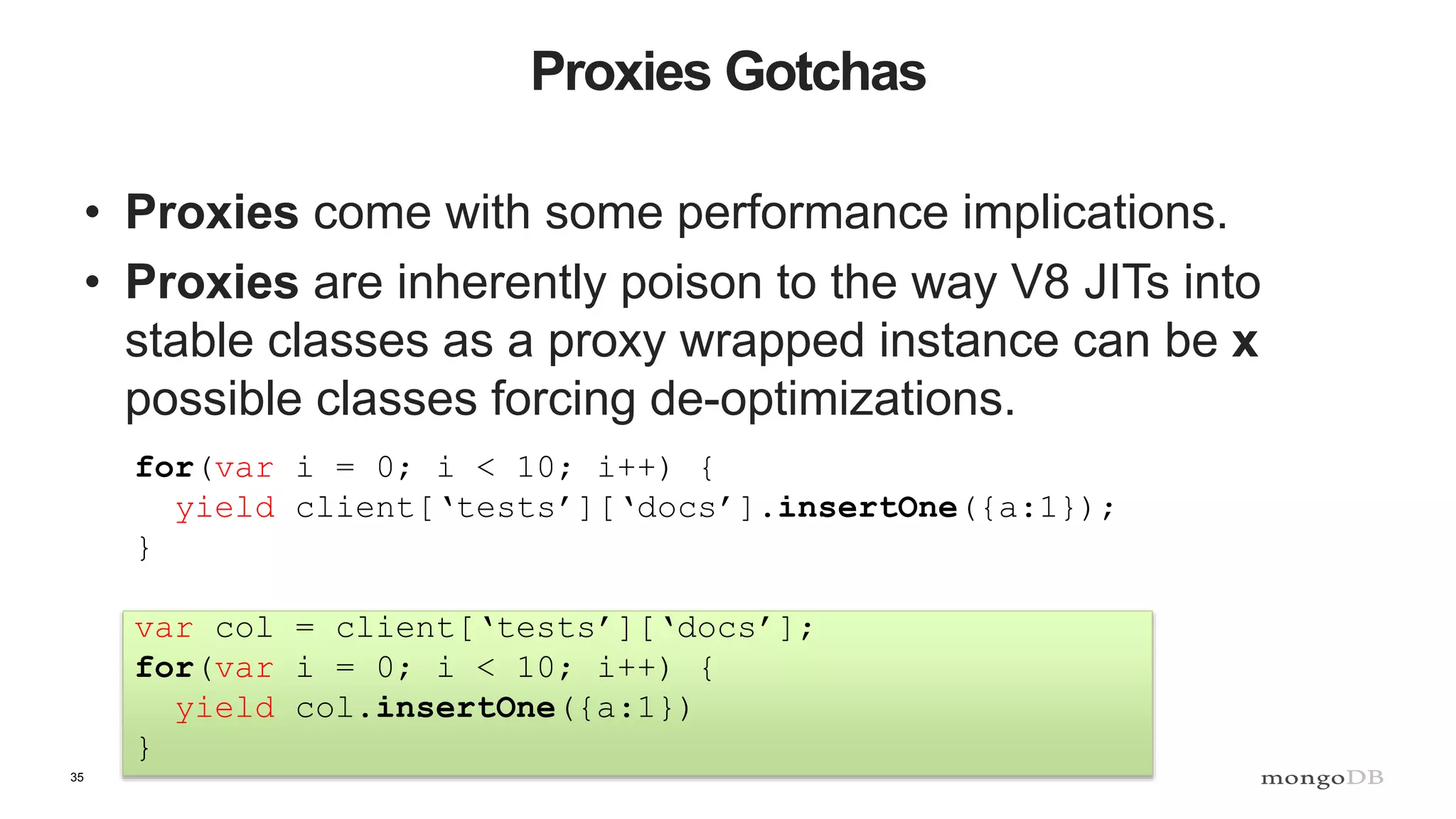 35 Proxies Gotchas • Proxies come with some performance implications. • Proxies are inherently poison to the way V8 JITs into stable classes as a proxy wrapped instance can be x possible classes forcing de-optimizations. for(var i = 0; i < 10; i++) { yield client[‘tests’][‘docs’].insertOne({a:1}); } var col = client[‘tests’][‘docs’]; for(var i = 0; i < 10; i++) { yield col.insertOne({a:1}) } 