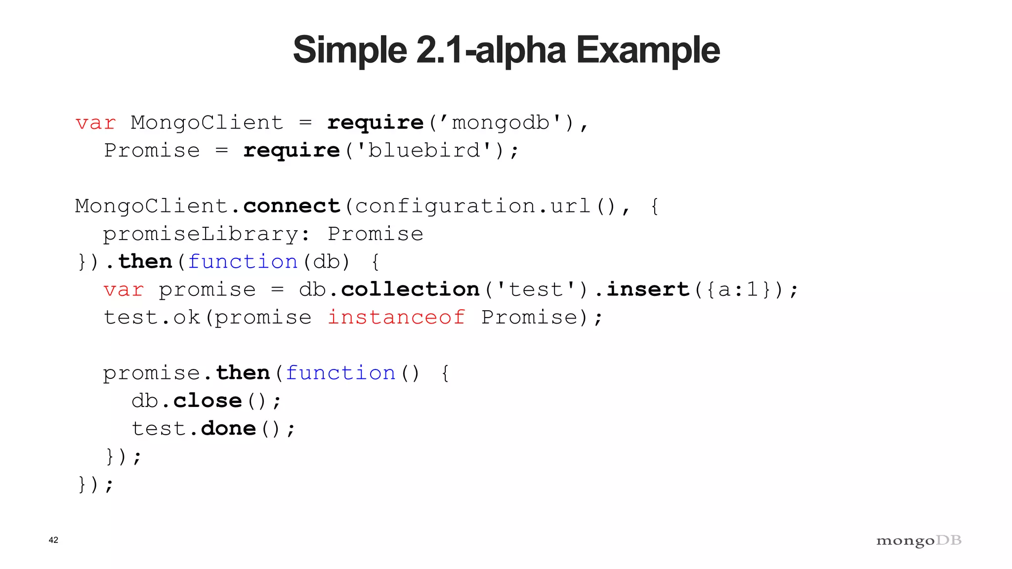 42 Simple 2.1-alpha Example var MongoClient = require(’mongodb'), Promise = require('bluebird'); MongoClient.connect(configuration.url(), { promiseLibrary: Promise }).then(function(db) { var promise = db.collection('test').insert({a:1}); test.ok(promise instanceof Promise); promise.then(function() { db.close(); test.done(); }); }); 