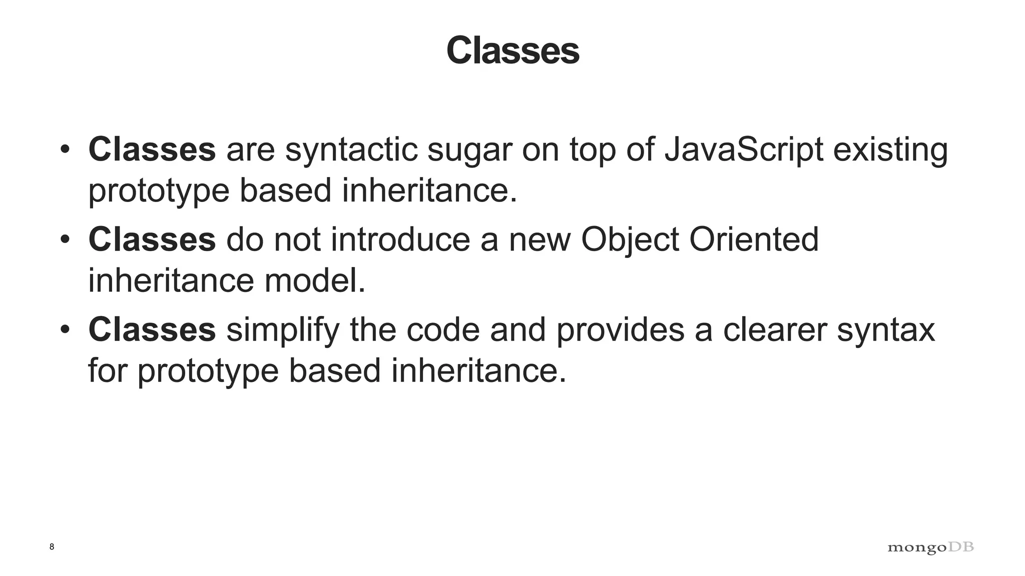 8 Classes • Classes are syntactic sugar on top of JavaScript existing prototype based inheritance. • Classes do not introduce a new Object Oriented inheritance model. • Classes simplify the code and provides a clearer syntax for prototype based inheritance. 