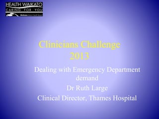 Clinicians Challenge 
2013 
Dealing with Emergency Department 
demand 
Dr Ruth Large 
Clinical Director, Thames Hospital 
 