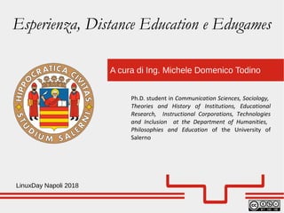 A cura di Ing. Michele Domenico Todino
LinuxDay Napoli 2018
Ph.D. student in Communication Sciences, Sociology,
Theories and History of Institutions, Educational
Research, Instructional Corporations, Technologies
and Inclusion at the Department of Humanities,
Philosophies and Education of the University of
Salerno
Esperienza, Distance Education e Edugames
 