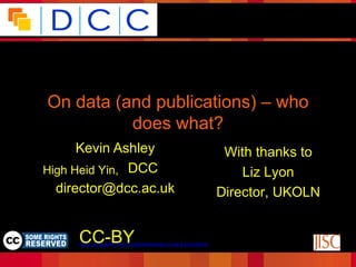 Because good research needs good data




 On data (and publications) – who
           does what?
       Kevin Ashley                                                 With thanks to
•High Heid Yin, DCC
      Director,                                                        Liz Lyon
   director@dcc.ac.uk                                              Director, UKOLN

                                                                                  Funded by:

      CC-BY
       © Digital Curation Centre, 2009. Licensed under Creative
                   Commons BY-NC-SA 2.5 Scotland:
      http://creativecommons.org/licenses/by-nc-sa/2.5/scotland/
 