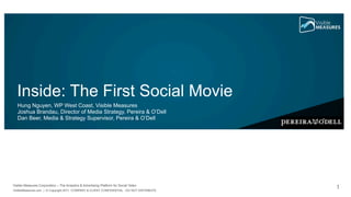 Inside: The First Social Movie
   Hung Nguyen, WP West Coast, Visible Measures
   Joshua Brandau, Director of Media Strategy, Pereira & O’Dell
   Dan Beer, Media & Strategy Supervisor, Pereira & O’Dell




Visible Measures Corporation – The Analytics & Advertising Platform for Social Video
VisibleMeasures.com | © Copyright 2011. COMPANY & CLIENT CONFIDENTIAL - DO NOT DISTRIBUTE.
                                                                                             1
 