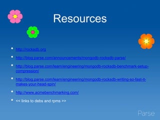 Resources
• http://rocksdb.org
• http://blog.parse.com/announcements/mongodb-rocksdb-parse/
• http://blog.parse.com/learn/engineering/mongodb-rocksdb-benchmark-setup-
compression/
• http://blog.parse.com/learn/engineering/mongodb-rocksdb-writing-so-fast-it-
makes-your-head-spin/
• http://www.acmebenchmarking.com/
• << links to debs and rpms >>
 
