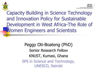 Capacity Building in Science Technology
and Innovation Policy for Sustainable
Development in West Africa-The Role of
Women Engineers and Scientists

        Peggy Oti-Boateng (PhD)
           Senior Research Fellow
           KNUST, Kumasi, Ghana
       SPS in Science and Technology,
              UNESCO, Nairobi
 