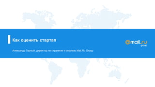 Как оценить стартап
Александр Горный, директор по стратегии и анализу Mail.Ru Group
 