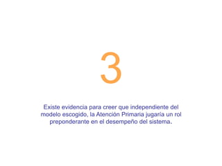 3
Existe evidencia para creer que independiente del
modelo escogido, la Atención Primaria jugaría un rol
preponderante en el desempeño del sistema.

 