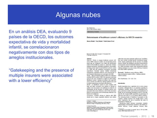 Algunas nubes
En un análisis DEA, evaluando 9
países de la OECD, los outcomes
expectativa de vida y mortalidad
infantil, se correlacionaron
negativamente con dos tipos de
arreglos institucionales.
“Gatekeeping and the presence of
multiple insurers were associated
with a lower efficiency”

Thomas Leisewitz – 2013

|

15

 