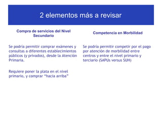 2 elementos más a revisar
Compra de servicios del Nivel
Secundario

Competencia en Morbilidad

Se podría permitir comprar exámenes y
consultas a diferentes establecimientos
públicos (y privados), desde la Atención
Primaria.

Se podría permitir competir por el pago
por atención de morbilidad entre
centros y entre el nivel primario y
terciario (SAPUs versus SUH)

Requiere poner la plata en el nivel
primario, y comprar “hacia arriba”

 