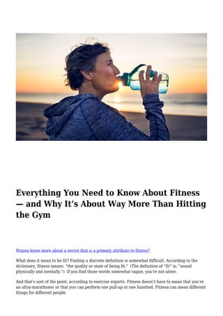 Everything You Need to Know About Fitness
— and Why It’s About Way More Than Hitting
the Gym
Wanna know more about a secret that is a primary attribute to fitness?
What does it mean to be fit? Finding a discrete definition is somewhat difficult. According to the
dictionary, fitness means: “the quality or state of being fit." (The definition of “fit” is: “sound
physically and mentally.") If you find those words somewhat vague, you’re not alone.
And that’s sort of the point, according to exercise experts. Fitness doesn’t have to mean that you’re
an ultra-marathoner or that you can perform one pull-up or one hundred. Fitness can mean different
things for different people.
 