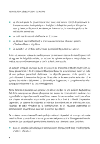 INDICATEURS DE DÉVELOPPEMENT DES MÉDIAS




N   un chien de garde du gouvernement sous toutes ses formes, chargé de promouvoir la
    transparence dans la vie publique et la vigilance de l’opinion publique à l’égard de
    ceux qui exercent le pouvoir, en dénonçant la corruption, la mauvaise gestion et les
    méfaits des entreprises

N   un outil visant à accroître l’efficacité en économie

N   un élément essentiel facilitant le processus démocratique et un des garants
    d’élections libres et régulières

N   un avocat et un véritable acteur social qui respecte la pluralité des valeurs

Il n’en est pas moins vrai que les médias peuvent parfois servir à asseoir des intérêts personnels
et aggraver les inégalités sociales, en excluant les opinions critiques et marginalisées. Les
médias peuvent même encourager le conflit et la discorde sociale.

La question principale pour ceux qui se préoccupent de problèmes de liberté d’expression, de
bonne gouvernance et de développement humain est donc de savoir comment former un cadre
et une pratique permettant d’atteindre ces objectifs généraux. Cette question est
particulièrement épineuse dans les jeunes démocraties ou les démocraties restaurées, où le
système des médias a été perverti ou démantelé par l’oppression, la corruption ou les effets
conjugués de la guerre et du sous-développement.

Même dans les démocraties plus anciennes, le rôle des médias est une question d’actualité du
fait de la convergence de plus en plus grande des moyens de communication modernes. Les
appareils électroniques bon marché associés aux réseaux de communication numériques offrent
aux citoyens de nouvelles opportunités pour exercer leur droit à la liberté d’expression.
Cependant, on observe des disparités à l’intérieur d’un même pays et entre les pays dans
l’avancée de cette révolution de la communication, et les nouvelles plateformes de
communication peuvent servir aussi bien à opprimer qu’à libérer.

De nombreux commentateurs affirment que le journalisme indépendant est un moyen nécessaire
mais insuffisant pour renforcer la bonne gouvernance et promouvoir le développement humain.
Ils pensent que ces objectifs pourront être atteints le plus sûrement à deux conditions:

N   Dans les sociétés où les réseaux de communication de masse sont libres et indépendants
    d’intérêts officiels; et


4
 