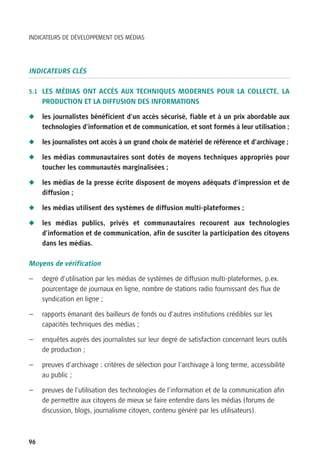 INDICATEURS DE DÉVELOPPEMENT DES MÉDIAS




INDICATEURS CLÉS

5.1 LES MÉDIAS ONT ACCÈS AUX TECHNIQUES MODERNES POUR LA COLLECTE, LA
     PRODUCTION ET LA DIFFUSION DES INFORMATIONS

N    les journalistes bénéficient d’un accès sécurisé, fiable et à un prix abordable aux
     technologies d’information et de communication, et sont formés à leur utilisation ;

N    les journalistes ont accès à un grand choix de matériel de référence et d’archivage ;

N    les médias communautaires sont dotés de moyens techniques appropriés pour
     toucher les communautés marginalisées ;

N    les médias de la presse écrite disposent de moyens adéquats d’impression et de
     diffusion ;

N    les médias utilisent des systèmes de diffusion multi-plateformes ;

N    les médias publics, privés et communautaires recourent aux technologies
     d’information et de communication, afin de susciter la participation des citoyens
     dans les médias.

Moyens de vérification

—    degré d’utilisation par les médias de systèmes de diffusion multi-plateformes, p.ex.
     pourcentage de journaux en ligne, nombre de stations radio fournissant des flux de
     syndication en ligne ;

—    rapports émanant des bailleurs de fonds ou d’autres institutions crédibles sur les
     capacités techniques des médias ;

—    enquêtes auprès des journalistes sur leur degré de satisfaction concernant leurs outils
     de production ;

—    preuves d’archivage : critères de sélection pour l’archivage à long terme, accessibilité
     au public ;

—    preuves de l’utilisation des technologies de l’information et de la communication afin
     de permettre aux citoyens de mieux se faire entendre dans les médias (forums de
     discussion, blogs, journalisme citoyen, contenu généré par les utilisateurs).



96
 
