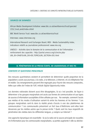 CATÉGORIE 5: EXISTENCE DE CAPACITÉS INFRASTRUCTURELLES SUFFISANTES




  SOURCES DE DONNÉES

  African Media Development Initiative: www.bbc.co.uk/worldservice/trust/specials/
  1552_trust_amdi/index.shtml

  BBC World Service Trust: www.bbc.co.uk/worldservice/trust

  Internews: www.internews.org

  International Research and Exchanges Board, IREX - Media Sustainability Index,
  indicateurs relatifs au journalisme professionnel: www.irex.org

  UNESCO – Activités dans le domaine de la communication et de l’information –
  renforcement des capacités : http://portal.unesco.org/ci/en/ev.php-
  URL_ID=19487&URL_DO=DO_TOPIC&URL_SECTION=201.html




          B. PÉNÉTRATION DE LA PRESSE ÉCRITE, DE L’AUDIOVISUEL ET DES TIC

CONTEXTE ET QUESTIONS PRINCIPALES

Des mesures quantitatives existent et permettent de déterminer quelle proportion de la
population a accès aux journaux, à la radio, à la télévision, à Internet, et à la téléphonie fixe
et mobile. Ces renseignements peuvent être regroupés pour fournir des mesures composites,
telles que celles de l’index de l’UIT, intitulé Digital Opportunity Index.


Les données nationales doivent aussi être désagrégées, là où c’est possible, de façon à
déterminer si les groupes marginalisés ont accès aux formes de communication et aux types
de sources d’information susceptibles d’être utilisées par eux. Par exemple, comment l’accès
aux médias et les modes d’utilisation varient-ils entre les hommes et les femmes ? Les
groupes marginalisés sont-ils dans la réalité privés d’accès à une des plateformes de
communication ? Les communautés présentant un fort taux d’illettrisme sont-elles bien
desservies par les médias autres que la presse écrite ? Quels sont les taux respectifs de
pénétration des médias dans les différentes langues, y compris sur Internet ?

Une approche dynamique est essentielle : là où la radio est la source principale de nouvelles
et d’information pour les communautés marginalisées, sa portée augmente-t-elle ou décline-


                                                                                              97
 
